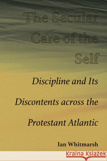 The Secular Care of the Self: Discipline and Its Discontents across the Protestant Atlantic Ian Whitmarsh 9780826365910