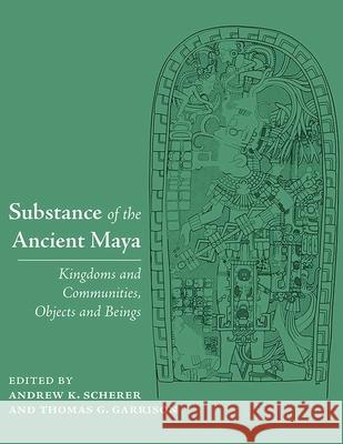 Substance of the Ancient Maya: Kingdoms and Communities, Objects and Beings Andrew K. Scherer Thomas G. Garrison 9780826366566 University of New Mexico Press