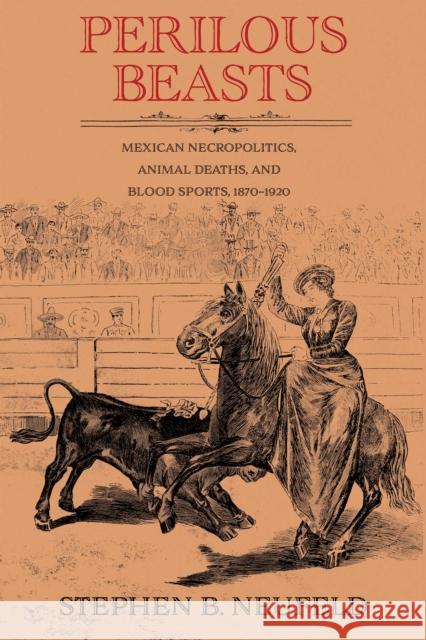 Perilous Beasts: Mexican Necropolitics, Animal Deaths, and Blood Sports, 1870-1920 Stephen B. Neufeld 9780826369093