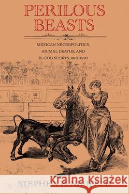 Perilous Beasts: Mexican Necropolitics, Animal Deaths, and Blood Sports, 1870-1920 Stephen B. Neufeld 9780826369109