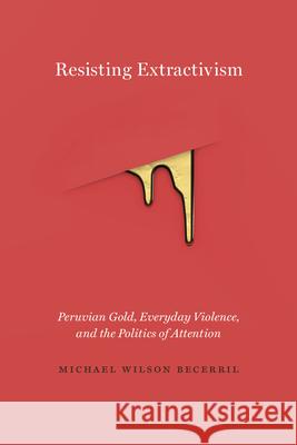 Resisting Extractivism: Peruvian Gold, Everyday Violence, and the Politics of Attention Michael Wilson Becerril 9780826501585 Vanderbilt University Press