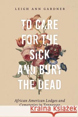 To Care for the Sick and Bury the Dead: African American Lodges and Cemeteries in Tennessee Leigh Ann Gardner 9780826502537 Vanderbilt University Press
