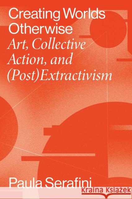 Creating Worlds Otherwise: Art, Collective Action, and (Post)Extractivism Paula Serafini 9780826504555 Vanderbilt University Press