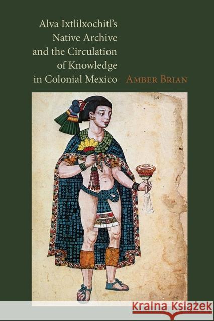 Alva Ixtlilxochitl's Native Archive and the Circulation of Knowledge in Colonial Mexico Amber E. Brian 9780826520975