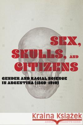 Sex, Skulls, and Citizens: Gender and Racial Science in Argentina (1860-1910) Ashley Elizabeth Kerr 9780826522719 Vanderbilt University Press