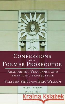 Confessions of a Former Prosecutor: Abandoning Vengeance and Embracing True Justice Preston Shipp Eric Wilson 9780827207530 Chalice Press