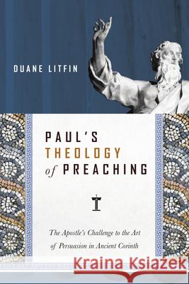 Paul`s Theology of Preaching – The Apostle`s Challenge to the Art of Persuasion in Ancient Corinth Duane Litfin 9780830824717