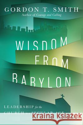 Wisdom from Babylon – Leadership for the Church in a Secular Age Gordon T. Smith 9780830853267 IVP Academic