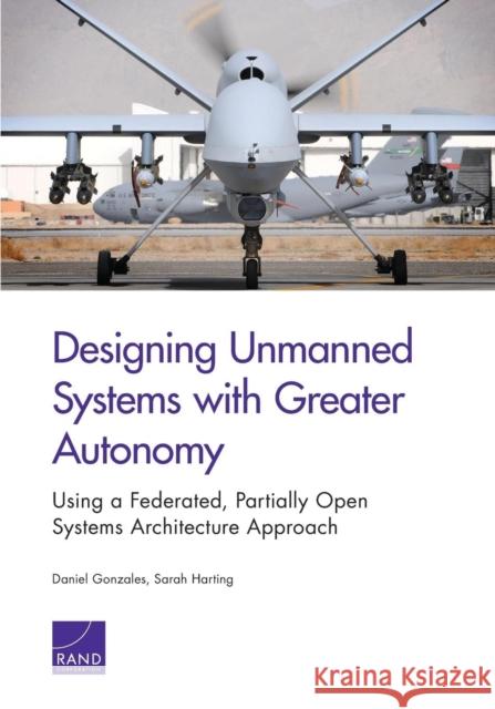 Designing Unmanned Systems with Greater Autonomy: Using a Federated, Partially Open Systems Architecture Approach Daniel Gonzales Sarah Harting 9780833086068 RAND Corporation