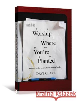 Worship Where You're Planted: A Primer for the Local Church Worship Leader Dave Clark 9780834125551