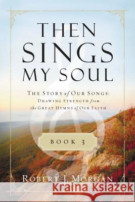 Then Sings My Soul, Book 3: The Story of Our Songs: Drawing Strength from the Great Hymns of Our Faith Robert J. Morgan 9780849947131
