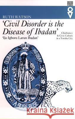Civil Disorder Is the Disease of Ibadan': Chieftaincy and Civic Culture in a Yoruba City Ruth Watson 9780852554548 James Currey
