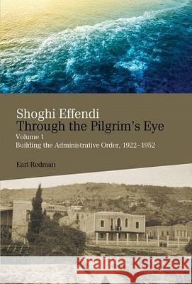 Shoghi Effendi Through the Pilgrim's Eye: Building the Administrative Order, 1922-1952: Volume 1 Earl Redman 9780853985884 George Ronald Publisher