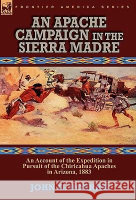 An Apache Campaign in the Sierra Madre: an Account of the Expedition in Pursuit of the Chiricahua Apaches in Arizona, 1883 John G Bourke 9780857064073 Leonaur Ltd