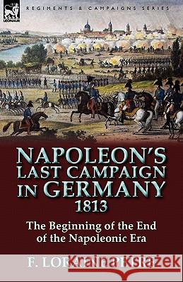 Napoleon's Last Campaign in Germany, 1813-The Beginning of the End of the Napoleonic Era F. Loraine Petre 9780857065230