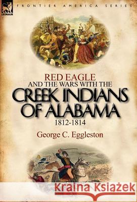 Red Eagle and the Wars with the Creek Indians of Alabama 1812-1814 George C Eggleston 9780857066237 Leonaur Ltd