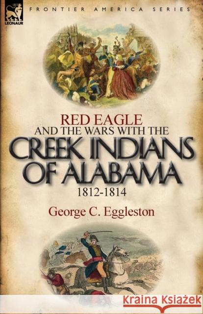 Red Eagle and the Wars with the Creek Indians of Alabama 1812-1814 George C Eggleston 9780857066244 Leonaur Ltd