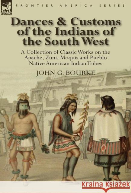 Dances & Customs of the Indians of the South West: a Collection on Classic Works of the Apache, Zuni, Moquis and Pueblo Native American Indian Tribes John G Bourke 9780857067951