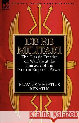 De Re Militari (Concerning Military Affairs): the Classic Treatise on Warfare at the Pinnacle of the Roman Empire's Power Renatus, Flavius Vegetius 9780857068217 Leonaur Ltd