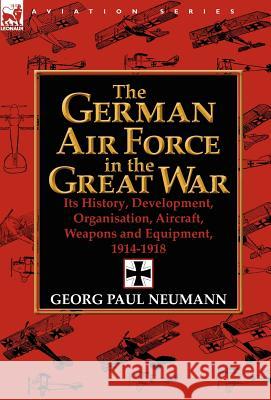 The German Air Force in the Great War: Its History, Development, Organisation, Aircraft, Weapons and Equipment, 1914-1918 Neumann, Georg Paul 9780857068347 Leonaur Ltd