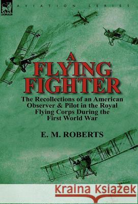 A Flying Fighter: the Recollections of an American Observer & Pilot in the Royal Flying Corps During the First World War E M Roberts 9780857069344 Leonaur Ltd