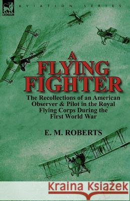 A Flying Fighter: the Recollections of an American Observer & Pilot in the Royal Flying Corps During the First World War E M Roberts 9780857069351 Leonaur Ltd