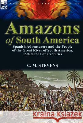 Amazons of South America: Spanish Adventurers and the People of the Great River of South America, 15th to the 19th Centuries C M Stevens 9780857069887 Leonaur Ltd