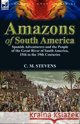 Amazons of South America: Spanish Adventurers and the People of the Great River of South America, 15th to the 19th Centuries C M Stevens 9780857069894 Leonaur Ltd