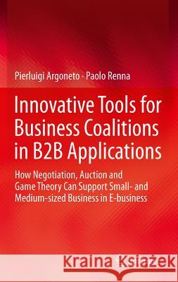 Innovative Tools for Business Coalitions in B2B Applications: How Negotiation, Auction and Game Theory Can Support Small- And Medium-Sized Business in Argoneto, Pierluigi 9780857297068 Springer