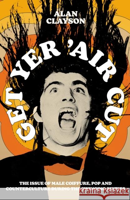 Get Yer 'Air Cut: The issue of male coiffure, pop and counterculture before, during and after the Swinging Sixties Alan Clayson 9780857305909
