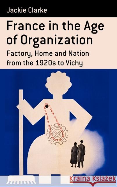France in the Age of Organization: Factory, Home and Nation from the 1920s to Vichy Jackie Clarke 9780857450807