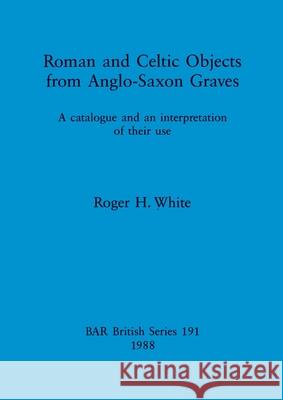 Roman and Celtic Objects from Anglo-Saxon Graves: A catalogue and an interpretation of their use Roger H. White 9780860545477
