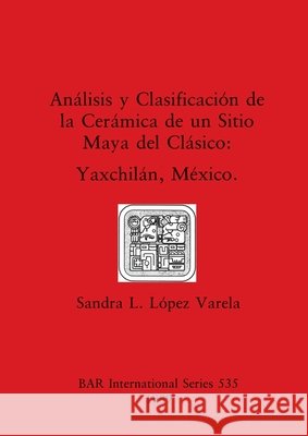 Análisis y Clasificación de la Cerámica de un Sitio Maya del Clásico: Yaxchilán, México López Varela, Sandra L. 9780860546801 British Archaeological Reports