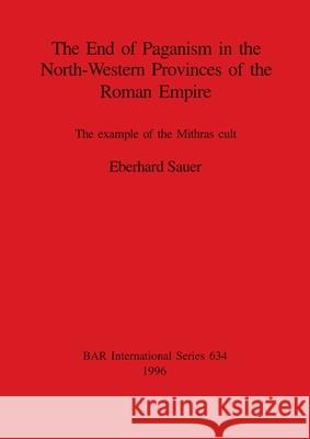 The End of Paganism in the North-Western Provinces of the Roman Empire: The example of the Mithras cult Sauer, Eberhard 9780860548164