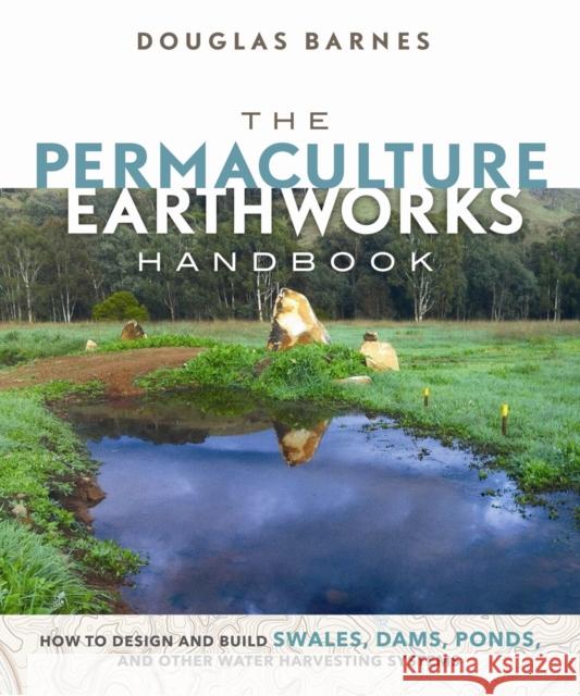 The Permaculture Earthworks Handbook: How to Design and Build Swales, Dams, Ponds, and other Water Harvesting Systems Douglas Barnes 9780865718449 New Society Publishers