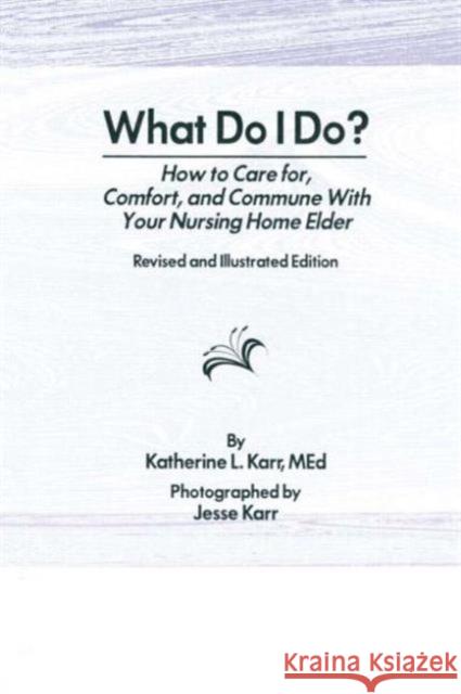 What Do I Do? : How to Care for, Comfort, and Commune With Your Nursing Home Elder, Revised and Illustrated Edition Katherine Karr 9780866563987 Haworth Press