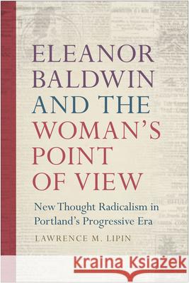 Eleanor Baldwin and the Woman's Point of View: New Thought Radicalism in Portland's Progressive Era Lawrence M. Lipin 9780870719103 Oregon State University Press