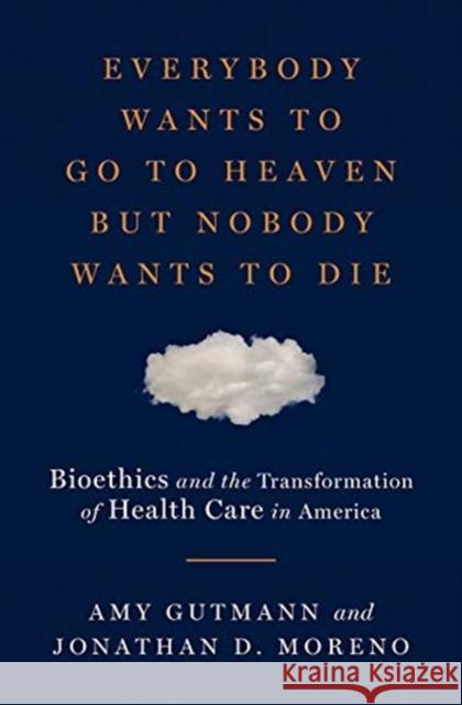 Everybody Wants to Go to Heaven But Nobody Wants to Die: Bioethics and the Transformation of Health Care in America Amy Gutmann Jonathan D. Moreno 9780871404466 Liveright Publishing Corporation