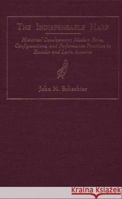 The Indispensible Harp: Historical Development, Modern Roles, Configurations, and Performance Practices in Ecuador and Latin America Schechter, John M. 9780873384391 Kent State University Press