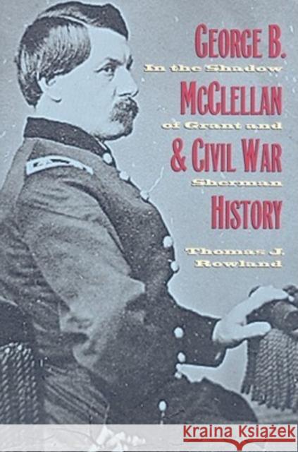George B. McClellan and Civil War History: In the Shadow of Grant and Sherman Rowland, Thomas J. 9780873389891