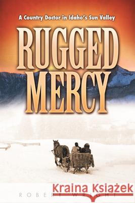 Rugged Mercy: A Country Doctor in Idaho's Sun Valley Robert Wright 9780874223149