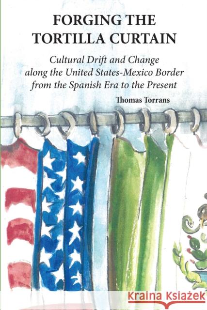 Forging the Tortilla Curtain: Cultural Drift and Change Along the United States-Mexico Border from the Spanish Conquest to the Present Thomas Torrans 9780875656984