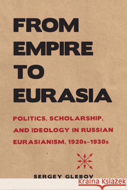 From Empire to Eurasia: Politics, Scholarship, and Ideology in Russian Eurasianism, 1920s-1930s Sergey Glebov 9780875807508 Northern Illinois University Press