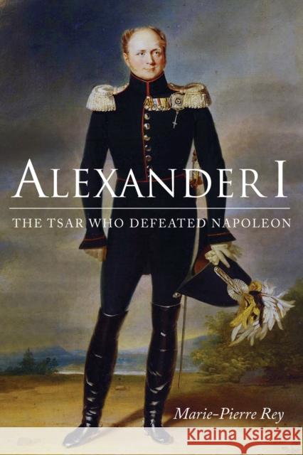 Alexander I: The Tsar Who Defeated Napoleon Marie-Pierre Rey Susan Emanuel 9780875807553 Northern Illinois University Press