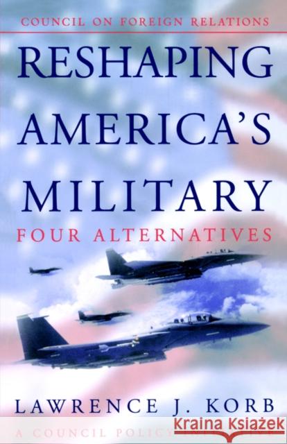 Reshaping America™s Military: Four Alternatives, a Council Policy Initiative Lawrence Korb 9780876093146