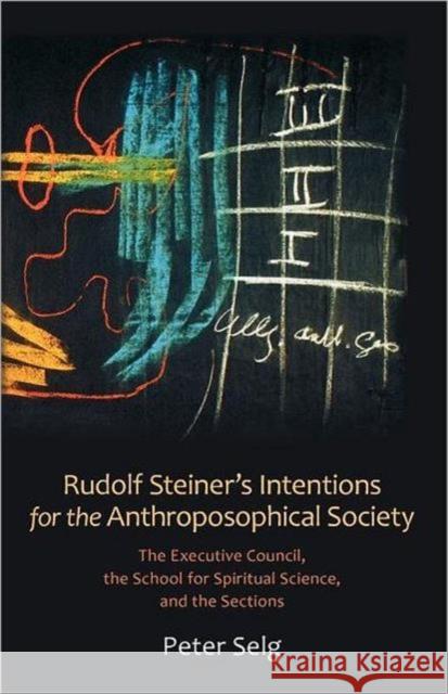 Rudolf Steiner's Intentions for the Anthroposophical Society: The Executive Council, the School for Spiritual Science, and the Sections Selg, Peter 9780880107389