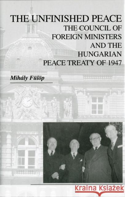 The Unfinished Peace: The Council of Foreign Ministers and the Hungarian Peace Treaty of 1947 Fülöp, Mihály 9780880336499 East European Monographs
