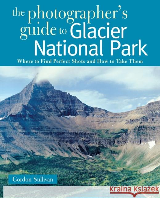 Photographer's Guide to Glacier National Park: Where to Find Perfect Shots and How to Take Them Sullivan, Gordon 9780881508819 Countryman Press