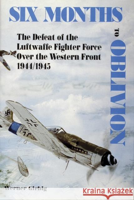 Six Months to Oblivion: The Defeat of the Luftwaffe Fighter Force Over the Western Front 1944/1945 Girbig, Werner 9780887403484 Schiffer Publishing
