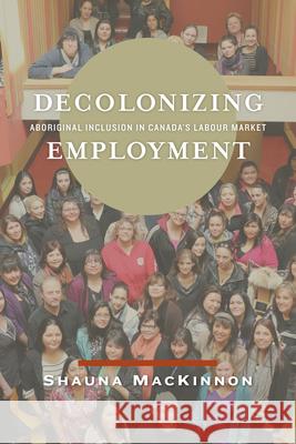 Decolonizing Employment: Aboriginal Inclusion in Canada's Labour Market Shauna MacKinnon 9780887552236 University of Manitoba Press